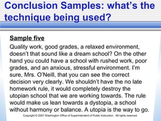 Copyright © 2007 Washington Office of Superintendent of Public Instruction. All rights reserved.
Conclusion Samples: what’s the
technique being used?
Sample five
Quality work, good grades, a relaxed environment,
doesn’t that sound like a dream school? On the other
hand you could have a school with rushed work, poor
grades, and an anxious, stressful environment. I’m
sure, Mrs. O’Neill, that you can see the correct
decision very clearly. We shouldn’t have the no late
homework rule, it would completely destroy the
utopian school that we are working towards. The rule
would make us lean towards a dystopia, a school
without harmony or balance. A utopia is the way to go.
 