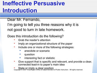 Copyright © 2007 Washington Office of Superintendent of Public Instruction. All rights reserved.
Ineffective Persuasive
Introduction
Dear Mr. Fernando,
I’m going to tell you three reasons why it is
not good to turn in late homework.
Does this introduction do the following?
 Grab the reader’s attention
 Imply an organizational structure of the paper
 Include one or more of the following strategies:
 anecdote or scenario
 question
 interesting fact or statistic
 Give support that is specific and relevant, and provide a clear,
connected lead-in to paper’s main idea
 State or imply a clear position
 