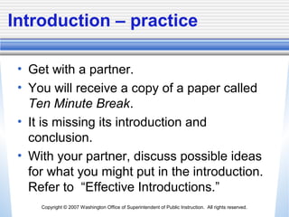 Copyright © 2007 Washington Office of Superintendent of Public Instruction. All rights reserved.
Introduction – practice
• Get with a partner.
• You will receive a copy of a paper called
Ten Minute Break.
• It is missing its introduction and
conclusion.
• With your partner, discuss possible ideas
for what you might put in the introduction.
Refer to “Effective Introductions.”
 