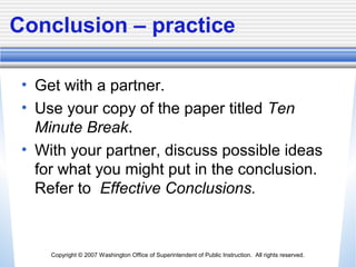 Copyright © 2007 Washington Office of Superintendent of Public Instruction. All rights reserved.
Conclusion – practice
• Get with a partner.
• Use your copy of the paper titled Ten
Minute Break.
• With your partner, discuss possible ideas
for what you might put in the conclusion.
Refer to Effective Conclusions.
 