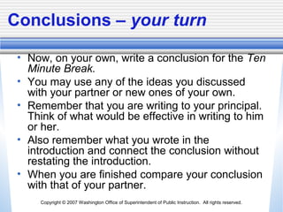 Copyright © 2007 Washington Office of Superintendent of Public Instruction. All rights reserved.
Conclusions – your turn
• Now, on your own, write a conclusion for the Ten
Minute Break.
• You may use any of the ideas you discussed
with your partner or new ones of your own.
• Remember that you are writing to your principal.
Think of what would be effective in writing to him
or her.
• Also remember what you wrote in the
introduction and connect the conclusion without
restating the introduction.
• When you are finished compare your conclusion
with that of your partner.
 