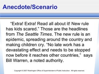 Copyright © 2007 Washington Office of Superintendent of Public Instruction. All rights reserved.
Anecdote/Scenario
“Extra! Extra! Read all about it! New rule
has kids scared.” Those are the headlines
from The Seattle Times. The new rule is an
epidemic, spreading around the country and
making children cry. “No late work has a
devastating effect and needs to be stopped
now before it reaches other countries,” says
Bill Warren, a noted authority.
 