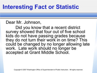 Copyright © 2007 Washington Office of Superintendent of Public Instruction. All rights reserved.
Interesting Fact or Statistic
Dear Mr. Johnson,
Did you know that a recent district
survey showed that four out of five school
kids do not have passing grades because
they do not turn their work in on time? This
could be changed by no longer allowing late
work. Late work should no longer be
accepted at Grant Middle School.
 