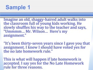 Sample 1
Imagine an old, shaggy-haired adult walks into
the classroom full of young kids working. He
slowly shuffles his way to the teacher and says,
“Ummmm… Mr. Wilson… Here’s my
assignment.”
“It’s been thirty-seven years since I gave you that
assignment. I knew I should have voted yes for
the no late homework rule.”
This is what will happen if late homework is
accepted. I say yes for the No Late Homework
rule for three reasons.
 