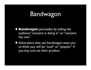 Bandwagon

• Bandwagon persuades by telling the
  audience “everyone is doing it” or “everyone
  has one.”
• Advertisers that use bandwagon want you
  to think you will be “cool” or “popular” if
  you buy and use their product.
 