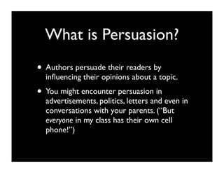 What is Persuasion?
• Authors persuade their readers by
  inﬂuencing their opinions about a topic.
• You might encounter persuasion in
  advertisements, politics, letters and even in
  conversations with your parents. (“But
  everyone in my class has their own cell
  phone!”)
 