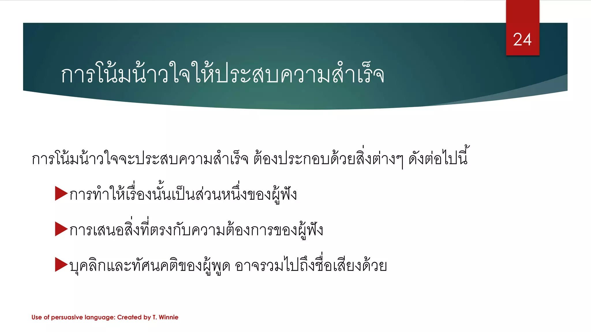 การโน้มน้าวใจจะประสบความสาเร็จ ต้องประกอบด้วยสิ่งต่างๆ ดังต่อไปนี้
การทาให้เรื่องนั้นเป็นส่วนหนึ่งของผู้ฟัง
การเสนอสิ่งที่ตรงกับความต้องการของผู้ฟัง
บุคลิกและทัศนคติของผู้พูด อาจรวมไปถึงชื่อเสียงด้วย
Use of persuasive language: Created by T. Winnie
24
การโน้มน้าวใจให้ประสบความสาเร็จ
 