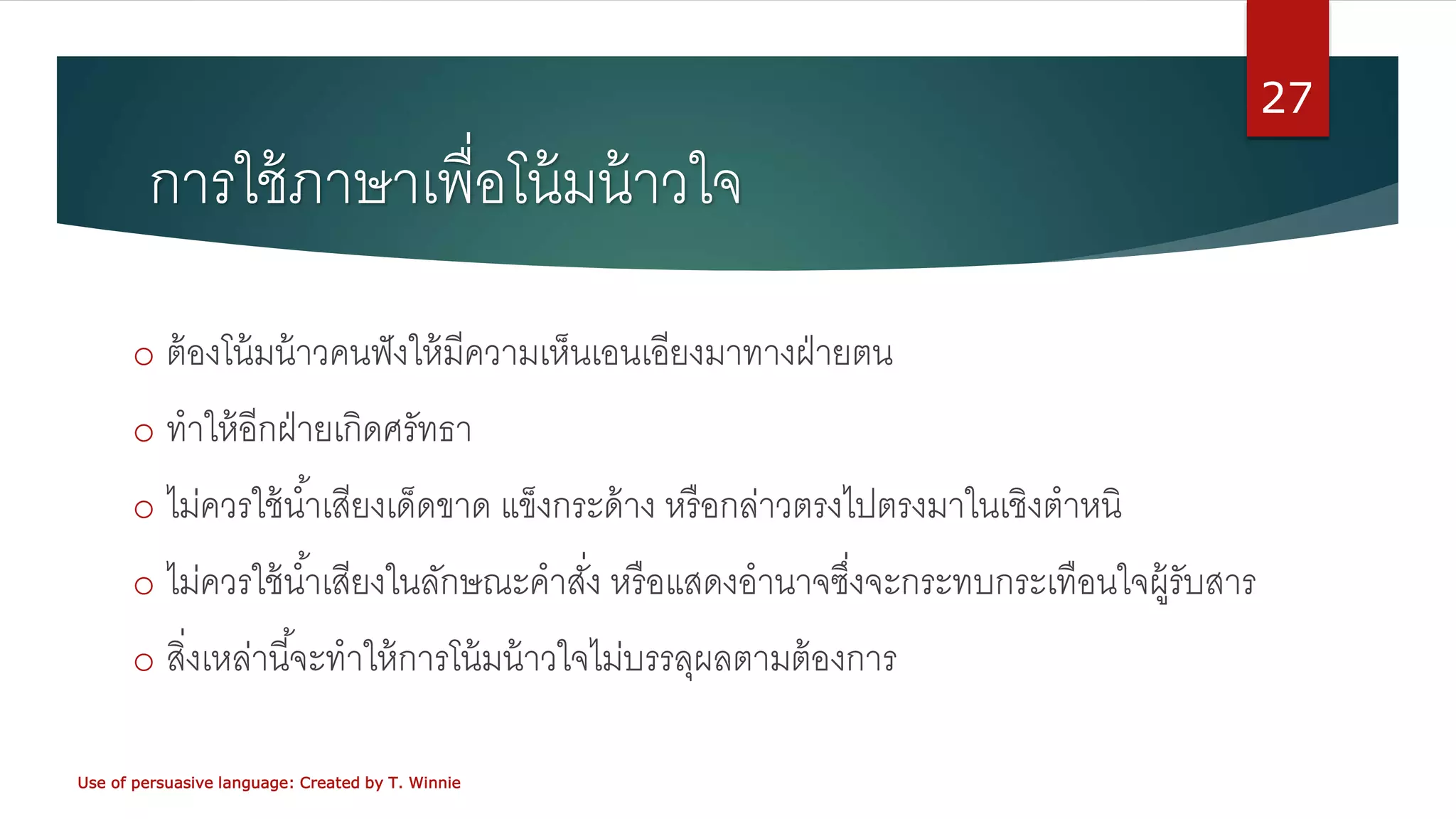 การใช้ภาษาเพื่อโน้มน้าวใจ
o ต้องโน้มน้าวคนฟังให้มีความเห็นเอนเอียงมาทางฝ่ายตน
o ทาให้อีกฝ่ายเกิดศรัทธา
o ไม่ควรใช้น้าเสียงเด็ดขาด แข็งกระด้าง หรือกล่าวตรงไปตรงมาในเชิงตาหนิ
o ไม่ควรใช้น้าเสียงในลักษณะคาสั่ง หรือแสดงอานาจซึ่งจะกระทบกระเทือนใจผู้รับสาร
o สิ่งเหล่านี้จะทาให้การโน้มน้าวใจไม่บรรลุผลตามต้องการ
Use of persuasive language: Created by T. Winnie
27
 