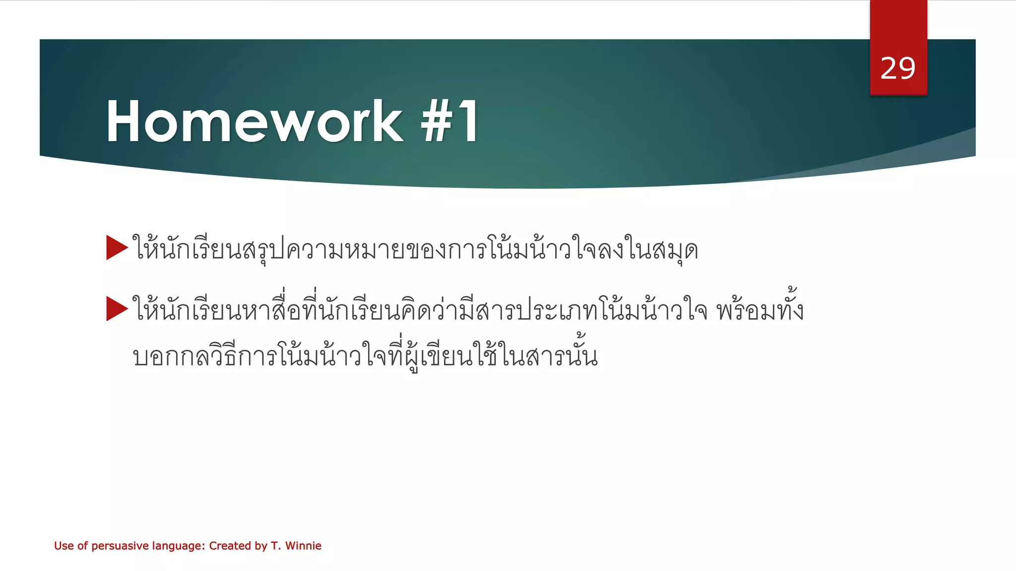 Homework #1
ให้นักเรียนสรุปความหมายของการโน้มน้าวใจลงในสมุด
ให้นักเรียนหาสื่อที่นักเรียนคิดว่ามีสารประเภทโน้มน้าวใจ พร้อมทั้ง
บอกกลวิธีการโน้มน้าวใจที่ผู้เขียนใช้ในสารนั้น
Use of persuasive language: Created by T. Winnie
29
 