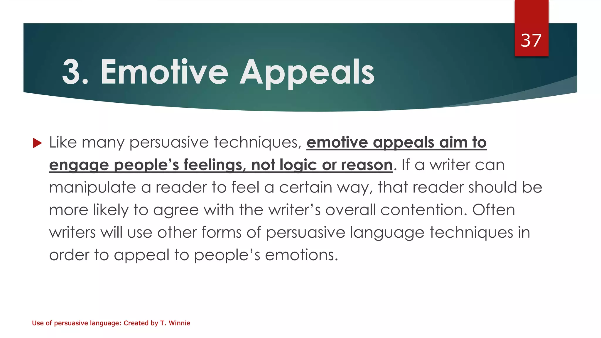 3. Emotive Appeals
 Like many persuasive techniques, emotive appeals aim to
engage people’s feelings, not logic or reason. If a writer can
manipulate a reader to feel a certain way, that reader should be
more likely to agree with the writer’s overall contention. Often
writers will use other forms of persuasive language techniques in
order to appeal to people’s emotions.
Use of persuasive language: Created by T. Winnie
37
 