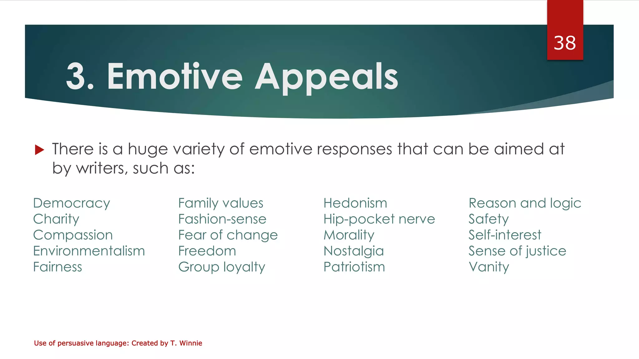 3. Emotive Appeals
 There is a huge variety of emotive responses that can be aimed at
by writers, such as:
Use of persuasive language: Created by T. Winnie
38
Democracy Family values Hedonism Reason and logic
Charity Fashion-sense Hip-pocket nerve Safety
Compassion Fear of change Morality Self-interest
Environmentalism Freedom Nostalgia Sense of justice
Fairness Group loyalty Patriotism Vanity
 