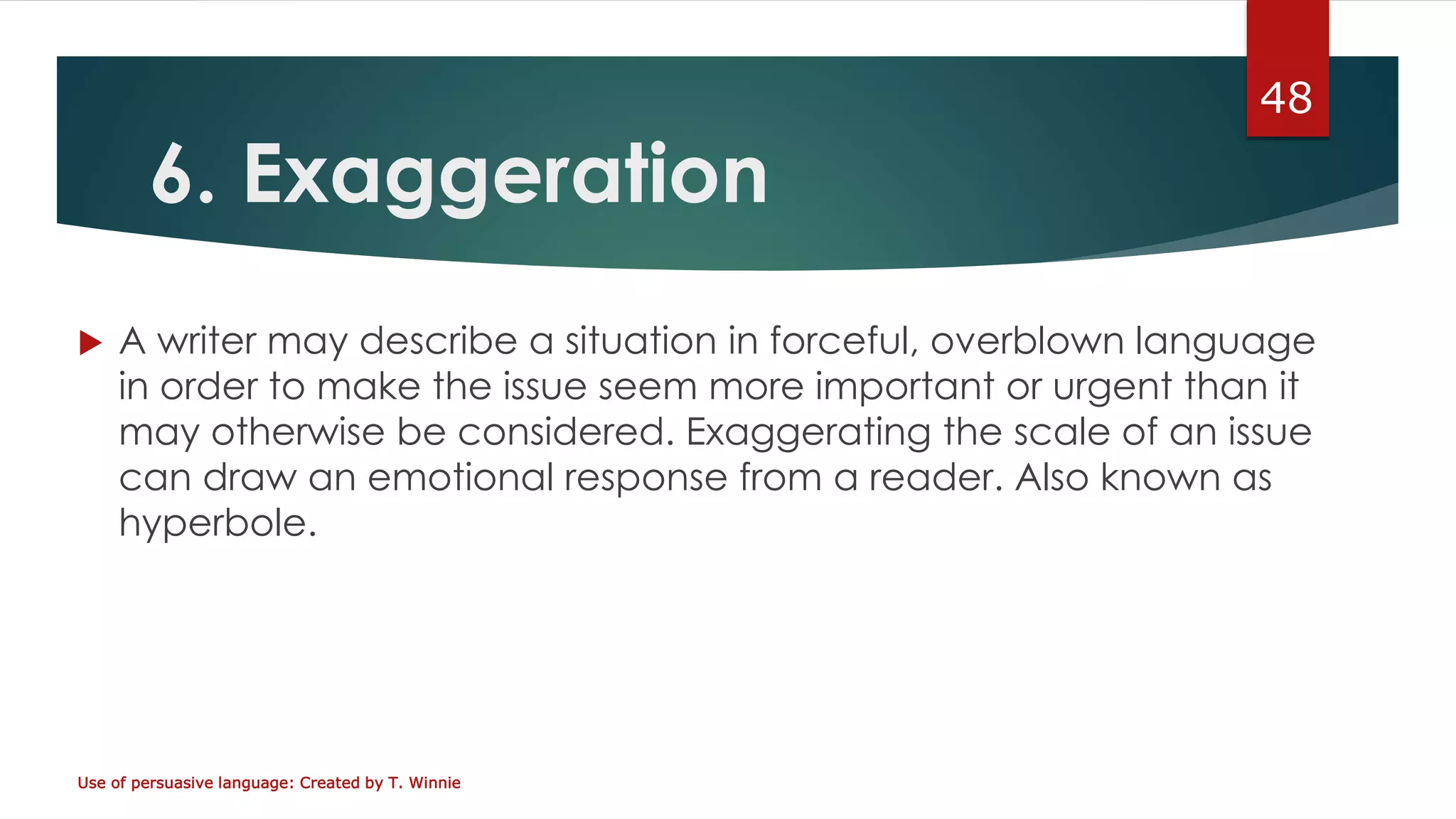 6. Exaggeration
 A writer may describe a situation in forceful, overblown language
in order to make the issue seem more important or urgent than it
may otherwise be considered. Exaggerating the scale of an issue
can draw an emotional response from a reader. Also known as
hyperbole.
Use of persuasive language: Created by T. Winnie
48
 