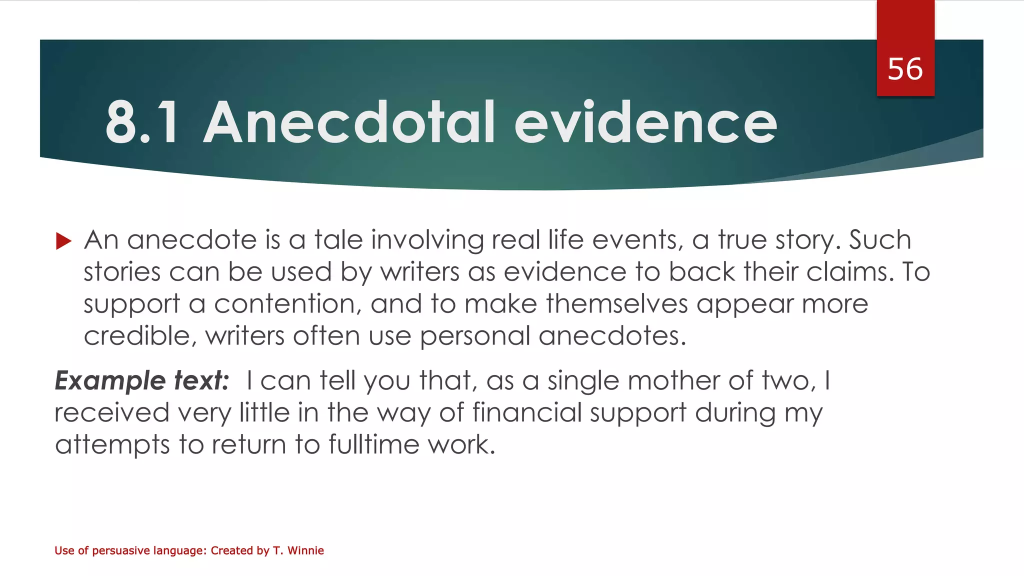 8.1 Anecdotal evidence
 An anecdote is a tale involving real life events, a true story. Such
stories can be used by writers as evidence to back their claims. To
support a contention, and to make themselves appear more
credible, writers often use personal anecdotes.
Example text: I can tell you that, as a single mother of two, I
received very little in the way of financial support during my
attempts to return to fulltime work.
Use of persuasive language: Created by T. Winnie
56
 
