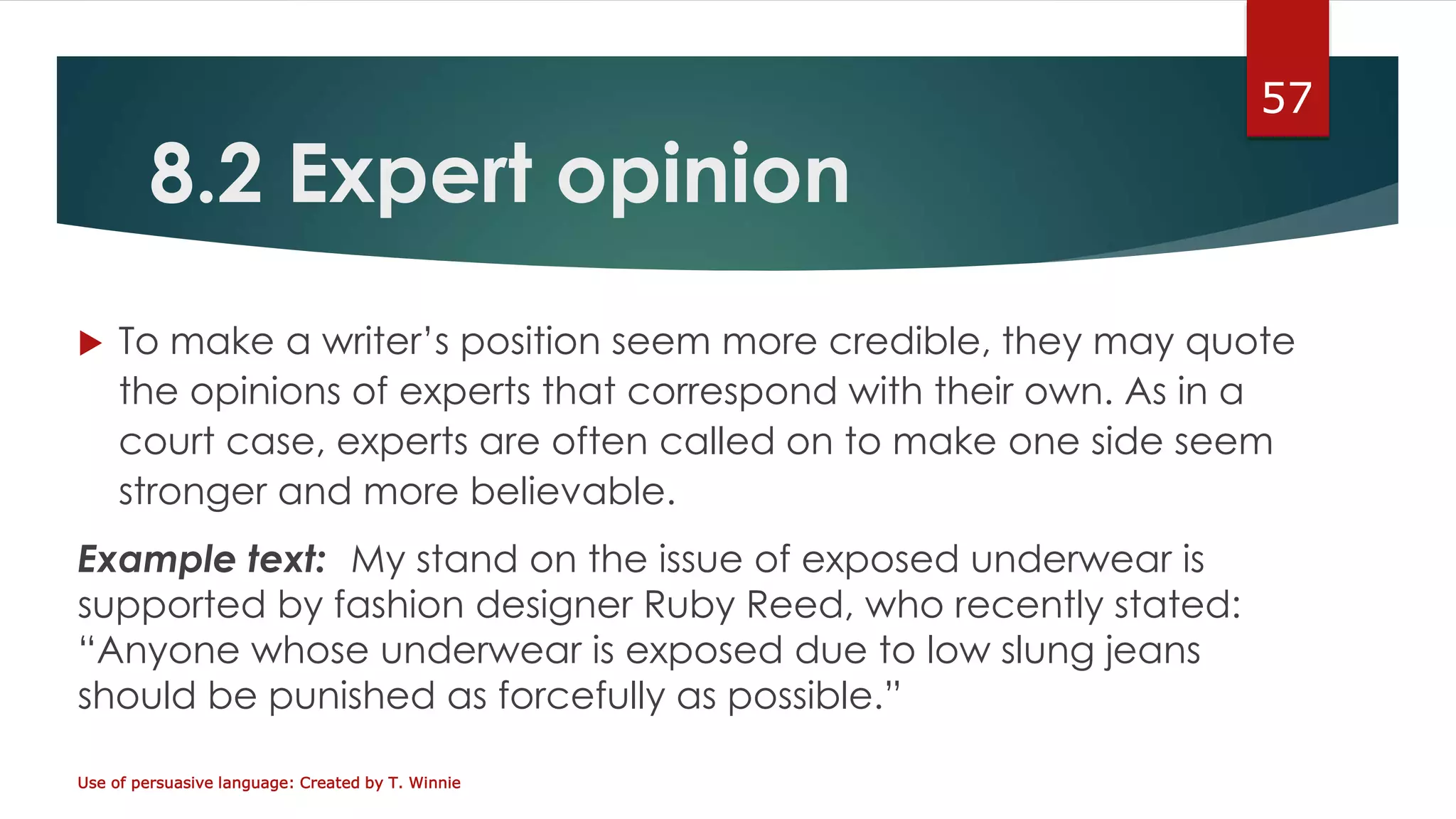 8.2 Expert opinion
 To make a writer’s position seem more credible, they may quote
the opinions of experts that correspond with their own. As in a
court case, experts are often called on to make one side seem
stronger and more believable.
Example text: My stand on the issue of exposed underwear is
supported by fashion designer Ruby Reed, who recently stated:
“Anyone whose underwear is exposed due to low slung jeans
should be punished as forcefully as possible.”
Use of persuasive language: Created by T. Winnie
57
 