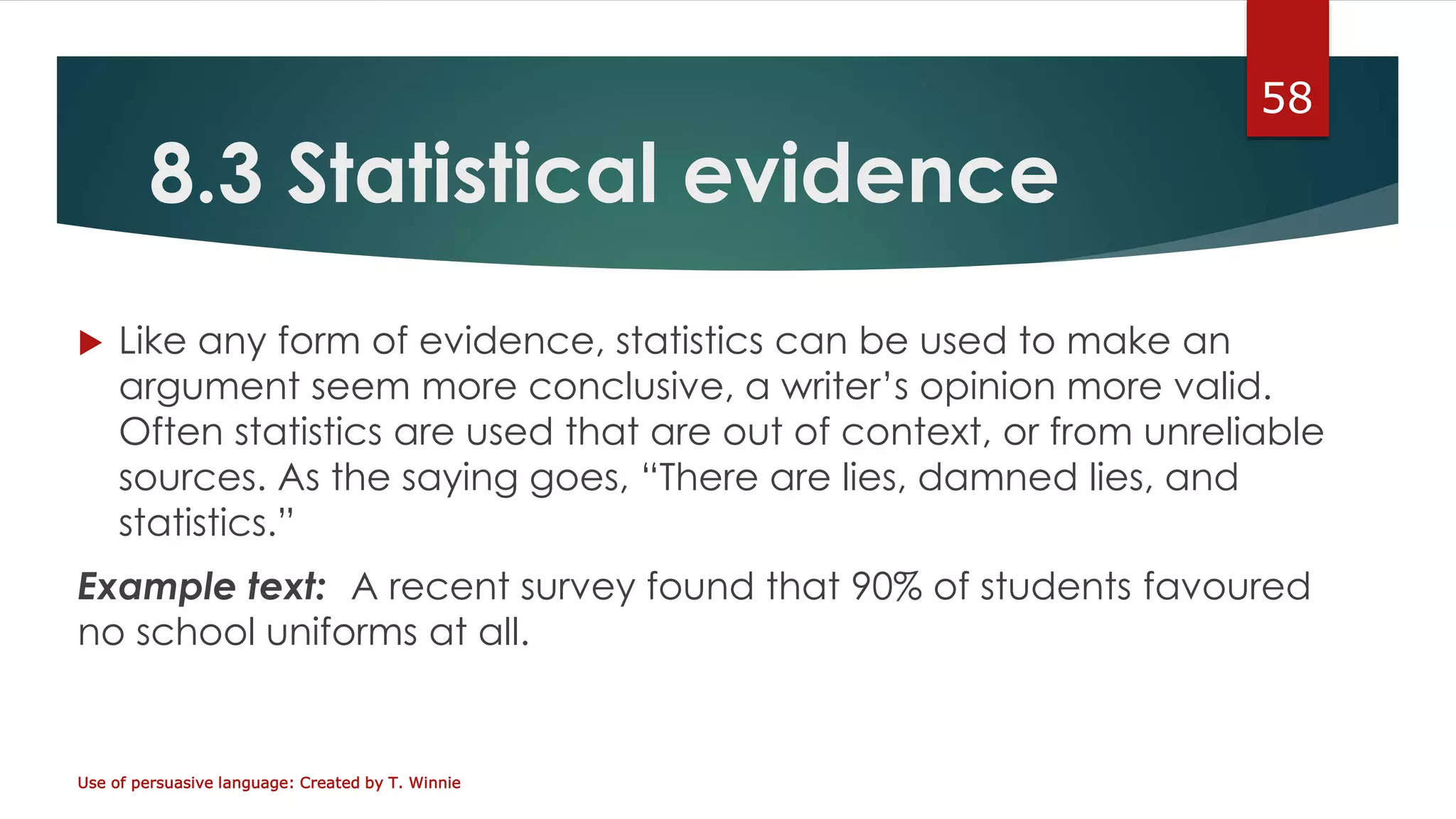 8.3 Statistical evidence
 Like any form of evidence, statistics can be used to make an
argument seem more conclusive, a writer’s opinion more valid.
Often statistics are used that are out of context, or from unreliable
sources. As the saying goes, “There are lies, damned lies, and
statistics.”
Example text: A recent survey found that 90% of students favoured
no school uniforms at all.
Use of persuasive language: Created by T. Winnie
58
 