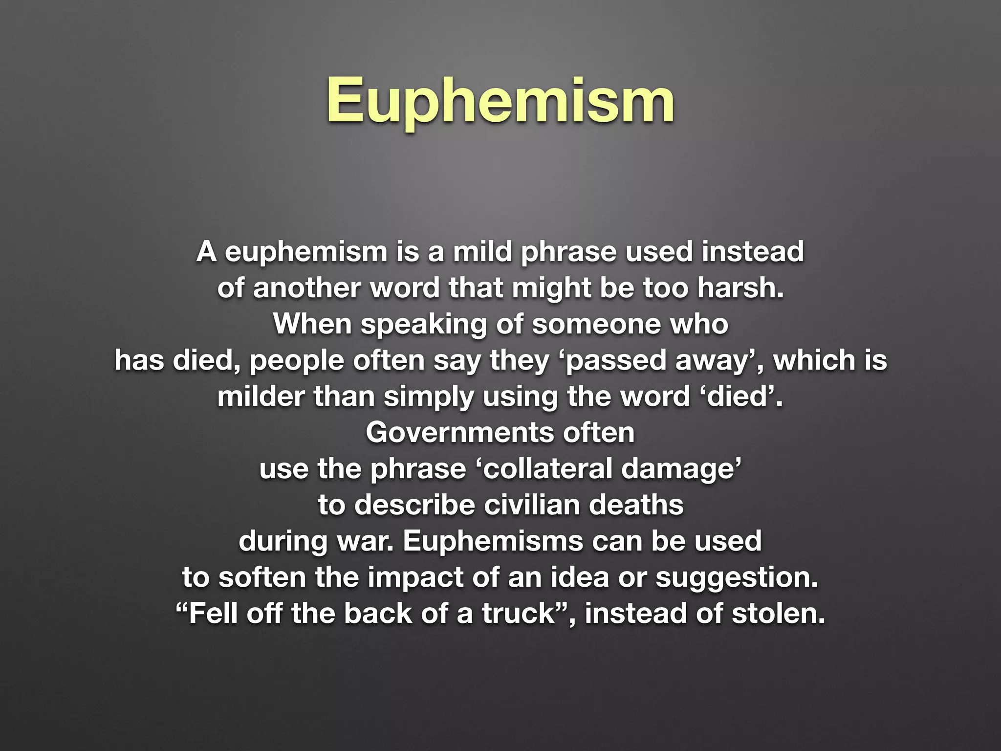 Euphemism
A euphemism is a mild phrase used instead
of another word that might be too harsh.
When speaking of someone who
has died, people often say they ‘passed away’, which is
milder than simply using the word ‘died’.
Governments often
use the phrase ‘collateral damage’
to describe civilian deaths
during war. Euphemisms can be used
to soften the impact of an idea or suggestion.
“Fell oﬀ the back of a truck”, instead of stolen.
 