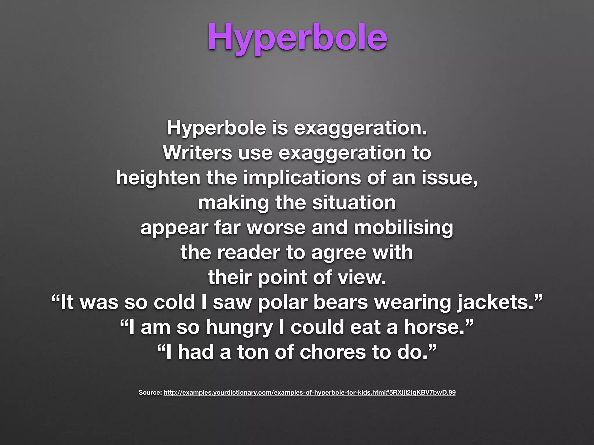 Hyperbole
Hyperbole is exaggeration.
Writers use exaggeration to
heighten the implications of an issue,
making the situation
appear far worse and mobilising
the reader to agree with
their point of view.
“It was so cold I saw polar bears wearing jackets.”
“I am so hungry I could eat a horse.”
“I had a ton of chores to do.”
Source: http://examples.yourdictionary.com/examples-of-hyperbole-for-kids.html#5RXIjl2IqKBV7bwD.99
 