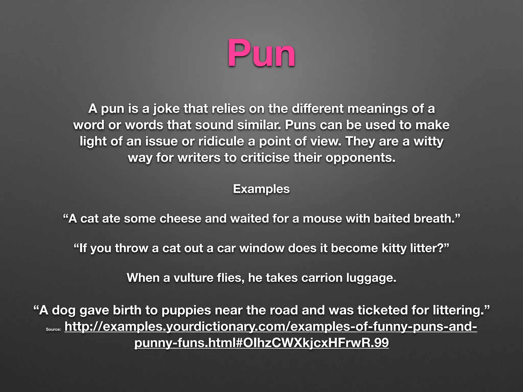 Pun
A pun is a joke that relies on the diﬀerent meanings of a
word or words that sound similar. Puns can be used to make
light of an issue or ridicule a point of view. They are a witty
way for writers to criticise their opponents.
Examples
“A cat ate some cheese and waited for a mouse with baited breath.”
“If you throw a cat out a car window does it become kitty litter?”
When a vulture ﬂies, he takes carrion luggage.
“A dog gave birth to puppies near the road and was ticketed for littering.”
Source: http://examples.yourdictionary.com/examples-of-funny-puns-and-
punny-funs.html#OIhzCWXkjcxHFrwR.99
 
