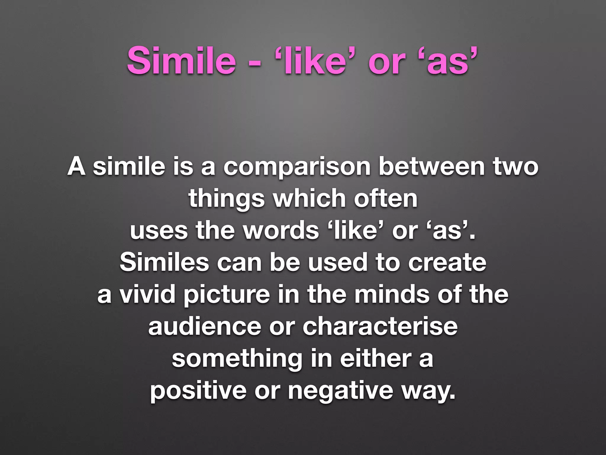Simile - ‘like’ or ‘as’
A simile is a comparison between two
things which often
uses the words ‘like’ or ‘as’.
Similes can be used to create
a vivid picture in the minds of the
audience or characterise
something in either a
positive or negative way.
 