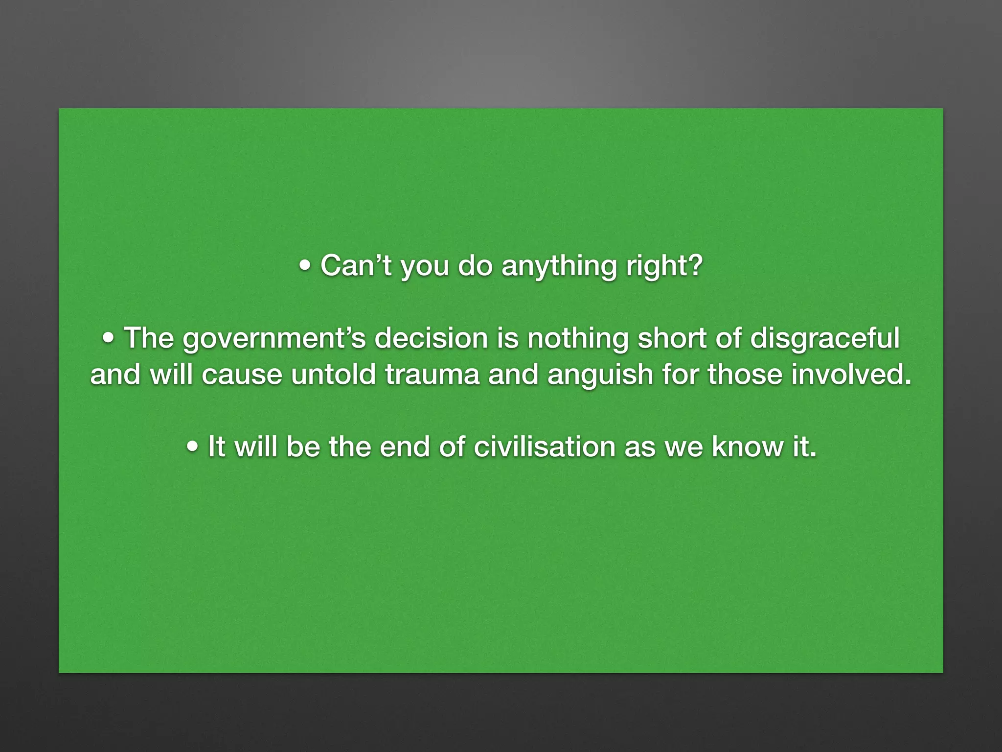 • Can’t you do anything right?
• The government’s decision is nothing short of disgraceful
and will cause untold trauma and anguish for those involved.
• It will be the end of civilisation as we know it.
 