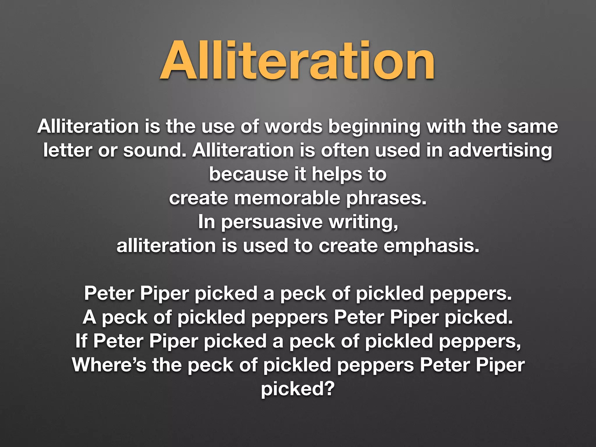Alliteration
Alliteration is the use of words beginning with the same
letter or sound. Alliteration is often used in advertising
because it helps to
create memorable phrases.
In persuasive writing,
alliteration is used to create emphasis.
Peter Piper picked a peck of pickled peppers.
A peck of pickled peppers Peter Piper picked.
If Peter Piper picked a peck of pickled peppers,
Where’s the peck of pickled peppers Peter Piper
picked?
 