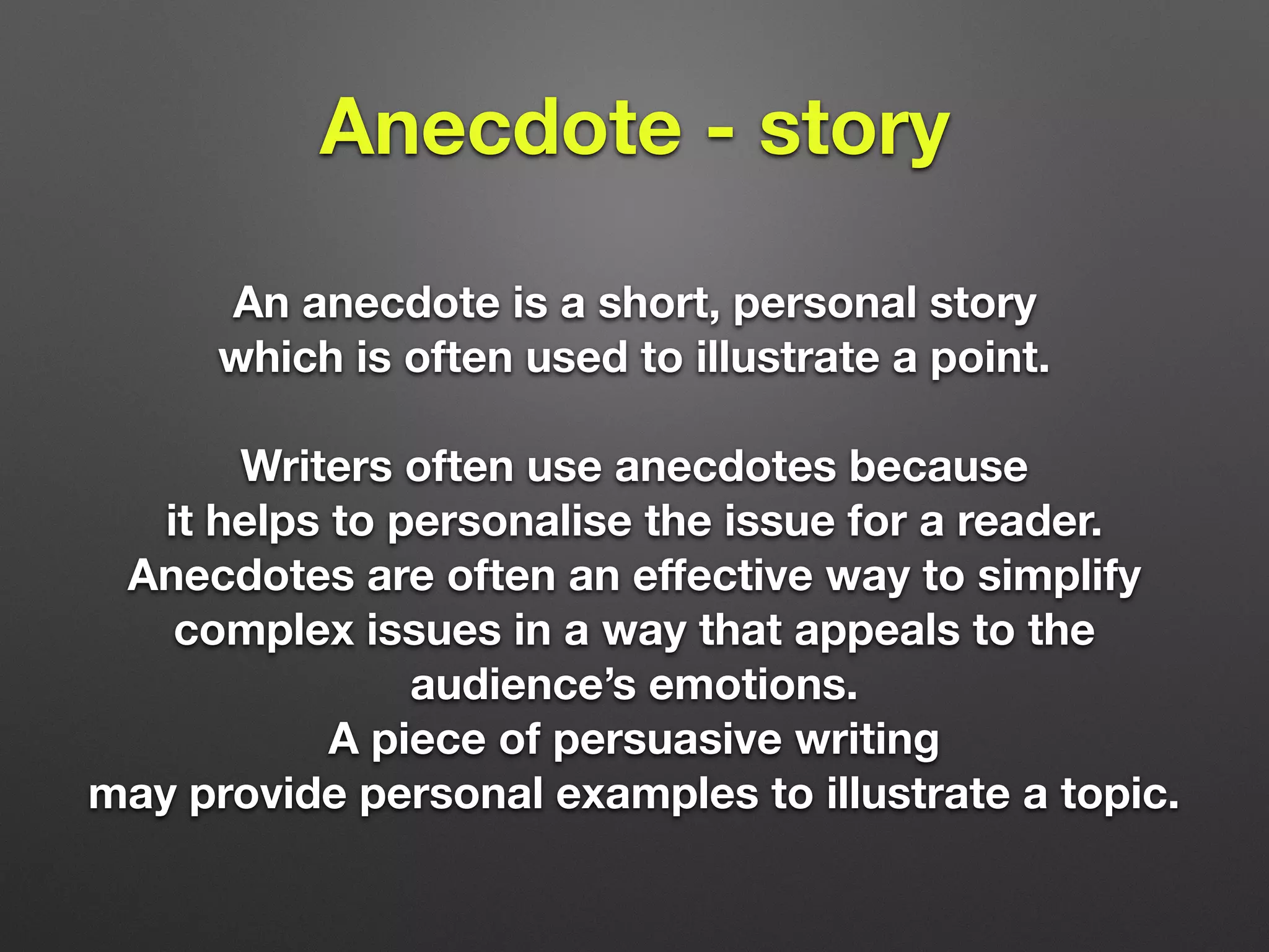 Anecdote - story
An anecdote is a short, personal story
which is often used to illustrate a point.
Writers often use anecdotes because
it helps to personalise the issue for a reader.
Anecdotes are often an eﬀective way to simplify
complex issues in a way that appeals to the
audience’s emotions.
A piece of persuasive writing
may provide personal examples to illustrate a topic.
 