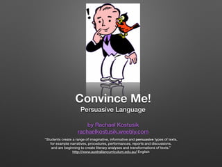 Convince Me!
Persuasive Language
by Rachael Kostusik
rachaelkostusik.weebly.com
“Students create a range of imaginative, informative and persuasive types of texts,
for example narratives, procedures, performances, reports and discussions,
and are beginning to create literary analyses and transformations of texts.”
http://www.australiancurriculum.edu.au/ English
 