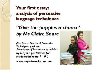 Your first essay:Your first essay:
analysis of persuasiveanalysis of persuasive
language techniqueslanguage techniques
“Give the puppies a chance”
by Ms Claire Snare
(See Better Essay and Persuasive
Techniques, p 84, and
Techniques of Persuasion, pp. 60-64.
by Dr Jennifer Minter for
students in Years 7 – 9. )
www.englishworks.com.au
 