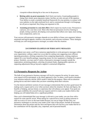 Eng 209/WI
viewpoint without altering his or her own in the process.
• Relying solely on great arguments. Don't limit your tactics. In persuading people to
change their minds, great arguments matter, but they are only one part of the equation.
Your ability to create a mutually beneficial framework for your position, to connect with
your audience on the right emotional level, and to communicate through vivid language
are all just as important; they bring your argument to life.
• Assuming persuasion is a one-shot effort. Don't expect too much at once. Persuasion is
a process, not a one time event. More often than not persuasion involves listening to
people, testing a position, developing a new position that reflects new input, more testing,
more compromise, and so on.
Your success with persuasive messages depends on your ability to frame your argument, balance
emotional and logical appeals, reinforce your position, and overcome resistance. These strategies
will help you craft strong persuasive messages, no matter what the situation.
3.0 COMMON EXAMPLES OF PERSUASIVE MESSAGES
Throughout your career, you'll have numerous opportunities to write persuasive messages within
your organization: selling a supervisor on an idea for cutting costs suggesting more efficient
operating procedures, eliciting cooperation from competing departments, winning employee
support for a new benefits package, requesting money for new equipment or funding for a special
project. Similarly, you may send of variety of persuasive messages to people outside the
organization: promoting products, soliciting investment funds, shaping public opinions, or
requesting adjustments that go beyond a supplier's contractual obligations.
3.1 Persuasive Requests for Action
The bulk of your persuasive business message will involve requests for action. In some cases,
your request will be anticipated, so the direct approach is fine. In others, you'll need to introduce
your intention indirectly and the AIDA model is ideal for this purpose. Open with an attention-
getting device and show readers that you know something about their concerns.
Use the interest and desire sections of your message to demonstrate that you have good reason for
making such a request and to cover what you know about the situation: the facts and figures, the
benefits of helping, and any history or experience that will enhance your appeal. Your goals are
(1) to gain credibility (for yourself and your request) and (2) to make your readers believe that
helping you will indeed help solve a significant problem.
Once you've demonstrated that your message is relevant to your reader, you can close with a
request for some specific action. When asking for a special favor (such as asking someone to
chair an event or to serve as the team leader because you can no longer fill that role), use
persuasive techniques to convince your reader of the value of the project. Include all necessary
information about the project and any facts and figures that will convince your reader that his or
her contribution will be enjoyable, easy, important, and of personal benefit.
Hurley 10
 