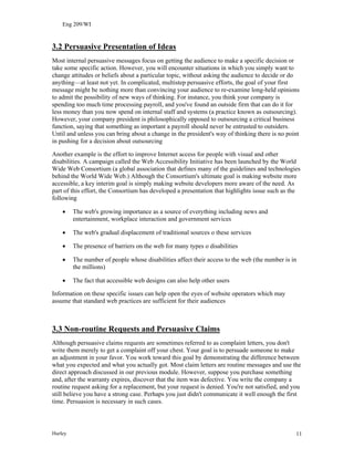 Eng 209/WI
3.2 Persuasive Presentation of Ideas
Most internal persuasive messages focus on getting the audience to make a specific decision or
take some specific action. However, you will encounter situations in which you simply want to
change attitudes or beliefs about a particular topic, without asking the audience to decide or do
anything—at least not yet. In complicated, multistep persuasive efforts, the goal of your first
message might be nothing more than convincing your audience to re-examine long-held opinions
to admit the possibility of new ways of thinking. For instance, you think your company is
spending too much time processing payroll, and you've found an outside firm that can do it for
less money than you now spend on internal staff and systems (a practice known as outsourcing).
However, your company president is philosophically opposed to outsourcing a critical business
function, saying that something as important a payroll should never be entrusted to outsiders.
Until and unless you can bring about a change in the president's way of thinking there is no point
in pushing for a decision about outsourcing
Another example is the effort to improve Internet access for people with visual and other
disabilities. A campaign called the Web Accessibility Initiative has been launched by the World
Wide Web Consortium (a global association that defines many of the guidelines and technologies
behind the World Wide Web.) Although the Consortium's ultimate goal is making website more
accessible, a key interim goal is simply making website developers more aware of the need. As
part of this effort, the Consortium has developed a presentation that highlights issue such as the
following
• The web's growing importance as a source of everything including news and
entertainment, workplace interaction and government services
• The web's gradual displacement of traditional sources o these services
• The presence of barriers on the web for many types o disabilities
• The number of people whose disabilities affect their access to the web (the number is in
the millions)
• The fact that accessible web designs can also help other users
Information on these specific issues can help open the eyes of website operators which may
assume that standard web practices are sufficient for their audiences
3.3 Non-routine Requests and Persuasive Claims
Although persuasive claims requests are sometimes referred to as complaint letters, you don't
write them merely to get a complaint off your chest. Your goal is to persuade someone to make
an adjustment in your favor. You work toward this goal by demonstrating the difference between
what you expected and what you actually got. Most claim letters are routine messages and use the
direct approach discussed in our previous module. However, suppose you purchase something
and, after the warranty expires, discover that the item was defective. You write the company a
routine request asking for a replacement, but your request is denied. You're not satisfied, and you
still believe you have a strong case. Perhaps you just didn't communicate it well enough the first
time. Persuasion is necessary in such cases.
Hurley 11
 