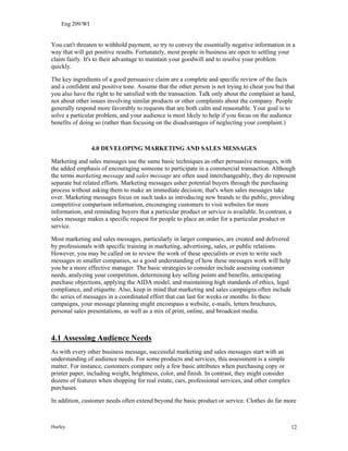 Eng 209/WI
You can't threaten to withhold payment, so try to convey the essentially negative information in a
way that will get positive results. Fortunately, most people in business are open to settling your
claim fairly. It's to their advantage to maintain your goodwill and to resolve your problem
quickly.
The key ingredients of a good persuasive claim are a complete and specific review of the facts
and a confident and positive tone. Assume that the other person is not trying to cheat you but that
you also have the right to be satisfied with the transaction. Talk only about the complaint at hand,
not about other issues involving similar products or other complaints about the company. People
generally respond more favorably to requests that are both calm and reasonable. Your goal is to
solve a particular problem, and your audience is most likely to help if you focus on the audience
benefits of doing so (rather than focusing on the disadvantages of neglecting your complaint.)
4.0 DEVELOPING MARKETING AND SALES MESSAGES
Marketing and sales messages use the same basic techniques as other persuasive messages, with
the added emphasis of encouraging someone to participate in a commercial transaction. Although
the terms marketing message and sales message are often used interchangeably, they do represent
separate but related efforts. Marketing messages usher potential buyers through the purchasing
process without asking them to make an immediate decision; that's when sales messages take
over. Marketing messages focus on such tasks as introducing new brands to the public, providing
competitive comparison information, encouraging customers to visit websites for more
information, and reminding buyers that a particular product or service is available. In contrast, a
sales message makes a specific request for people to place an order for a particular product or
service.
Most marketing and sales messages, particularly in larger companies, are created and delivered
by professionals with specific training in marketing, advertising, sales, or public relations.
However, you may be called on to review the work of these specialists or even to write such
messages in smaller companies, so a good understanding of how these messages work will help
you be a more effective manager. The basic strategies to consider include assessing customer
needs, analyzing your competition, determining key selling points and benefits, anticipating
purchase objections, applying the AIDA model, and maintaining high standards of ethics, legal
compliance, and etiquette. Also, keep in mind that marketing and sales campaigns often include
the series of messages in a coordinated effort that can last for weeks or months. In these
campaigns, your message planning might encompass a website, e-mails, letters brochures,
personal sales presentations, as well as a mix of print, online, and broadcast media.
4.1 Assessing Audience Needs
As with every other business message, successful marketing and sales messages start with an
understanding of audience needs. For some products and services, this assessment is a simple
matter. For instance, customers compare only a few basic attributes when purchasing copy or
printer paper, including weight, brightness, color, and finish. In contrast, they might consider
dozens of features when shopping for real estate, cars, professional services, and other complex
purchases.
In addition, customer needs often extend beyond the basic product or service. Clothes do far more
Hurley 12
 