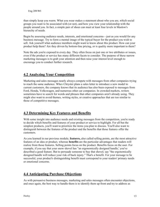 Eng 209/WI
than simply keep you warm. What you wear makes a statement about who you are, which social
groups you want to be associated with (or not), and how you view your relationship with the
people around you. In fact, a simple pair of shoes can meet at least four levels in Maslow's
hierarchy of needs.
Begin by assessing audience needs, interests, and emotional concerns—just as you would for any
business message. Try to form a mental image of the typical buyer for the product you wish to
sell. Ask yourself what audience members might want to know about this product. How can your
product help them? Are they driven by bottom-line pricing, or is quality more important to them?
Note the ads you're exposed to every day. They often focus on just one or two attributes or issues,
even if the product or service has many different facets to consider. The purpose of these narrow
marketing messages is to grab your attention and then raise your interest level enough to
encourage you to conduct further research.
4.2 Analyzing Your Competition
Marketing and sales messages nearly always compete with messages from other companies trying
to reach the same audience. When Chrysler plans a sales letter to introduce a new model to
current customers, the company knows that its audience has also been exposed to messages from
Ford, Honda, Volkswagen, and numerous other car companies. In crowded markets, writers
sometimes have to search for words and phrases that other companies aren't already using. They
might also want to avoid themes, writing styles, or creative approaches that are too similar to
those of competitive messages.
4.3 Determining Key Features and Benefits
With some insight into audience needs and existing messages from the competition, you're ready
to decide which benefits and features of your product or service to highlight. For all but the
simplest products, you'll want to prioritize the items you plan to discuss. You'll also want to
distinguish between the features of the product and the benefits that those features offer the
customers.
As you learned in our previous module, features, also called selling points, are the most attractive
features of an idea or product, whereas benefits are the particular advantages that readers will
realize from those features. Selling points focus on the product. Benefits focus on the user. For
example, if you say that your snow shovel has "an ergonomically designed handle,' you've
described a good feature. But to persuade someone to buy that shovel, say "the ergonomically
designed handle will reduce your risk of back injury." That's a benefit. For your message to be
successful, your product's distinguishing benefit must correspond to your readers' primary needs
or emotional concerns.
4.4 Anticipating Purchase Objections
As with persuasive business messages, marketing and sales messages often encounter objections,
and once again, the best way to handle them is to identify them up front and try to address as
Hurley 13
 
