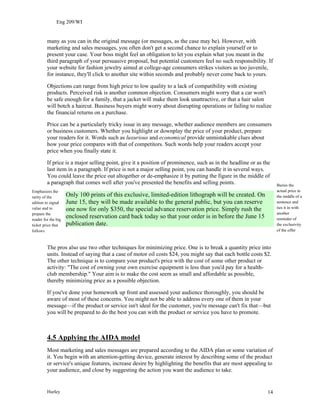 Eng 209/WI
many as you can in the original message (or messages, as the case may be). However, with
marketing and sales messages, you often don't get a second chance to explain yourself or to
present your case. Your boss might feel an obligation to let you explain what you meant in the
third paragraph of your persuasive proposal, but potential customers feel no such responsibility. If
your website for fashion jewelry aimed at college-age consumers strikes visitors as too juvenile,
for instance, they'll click to another site within seconds and probably never come back to yours.
Objections can range from high price to low quality to a lack of compatibility with existing
products. Perceived risk is another common objection. Consumers might worry that a car won't
be safe enough for a family, that a jacket will make them look unattractive, or that a hair salon
will botch a haircut. Business buyers might worry about disrupting operations or failing to realize
the financial returns on a purchase.
Price can be a particularly tricky issue in any message, whether audience members are consumers
or business customers. Whether you highlight or downplay the price of your product, prepare
your readers for it. Words such as luxurious and economical provide unmistakable clues about
how your price compares with that of competitors. Such words help your readers accept your
price when you finally state it.
If price is a major selling point, give it a position of prominence, such as in the headline or as the
last item in a paragraph. If price is not a major selling point, you can handle it in several ways.
You could leave the price out altogether or de-emphasize it by putting the figure in the middle of
a paragraph that comes well after you've presented the benefits and selling points. Buries the
actual price in
the middle of a
sentence and
ties it in with
another
reminder of
the exclusivity
of the offer
Only 100 prints of this exclusive, limited-edition lithograph will be created. On
June 15, they will be made available to the general public, but you can reserve
one now for only $350, the special advance reservation price. Simply rush the
enclosed reservation card back today so that your order is in before the June 15
publication date.
Emphasizes the
rarity of the
edition to signal
value and to
prepare the
reader for the big
ticket price that
follows
The pros also use two other techniques for minimizing price. One is to break a quantity price into
units. Instead of saying that a case of motor oil costs $24, you might say that each bottle costs $2.
The other technique is to compare your product's price with the cost of some other product or
activity: "The cost of owning your own exercise equipment is less than you'd pay for a health-
club membership." Your aim is to make the cost seem as small and affordable as possible,
thereby minimizing price as a possible objection.
If you've done your homework up front and assessed your audience thoroughly, you should be
aware of most of these concerns. You might not be able to address every one of them in your
message—if the product or service isn't ideal for the customer, you're message can't fix that—but
you will be prepared to do the best you can with the product or service you have to promote.
4.5 Applying the AIDA model
Most marketing and sales messages are prepared according to the AIDA plan or some variation of
it. You begin with an attention-getting device, generate interest by describing some of the product
or service's unique features, increase desire by highlighting the benefits that are most appealing to
your audience, and close by suggesting the action you want the audience to take.
Hurley 14
 