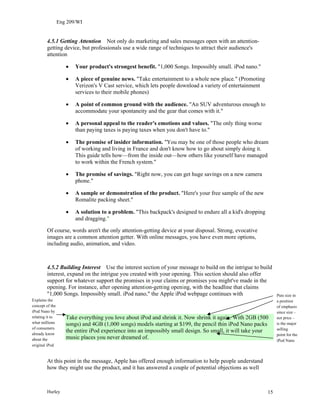 Eng 209/WI
4.5.1 Getting Attention Not only do marketing and sales messages open with an attention-
getting device, but professionals use a wide range of techniques to attract their audience's
attention
• Your product's strongest benefit. "1,000 Songs. Impossibly small. iPod nano."
• A piece of genuine news. "Take entertainment to a whole new place." (Promoting
Verizon's V Cast service, which lets people download a variety of entertainment
services to their mobile phones)
• A point of common ground with the audience. "An SUV adventurous enough to
accommodate your spontaneity and the gear that comes with it."
• A personal appeal to the reader's emotions and values. "The only thing worse
than paying taxes is paying taxes when you don't have to."
• The promise of insider information. "You may be one of those people who dream
of working and living in France and don't know how to go about simply doing it.
This guide tells how—from the inside out—how others like yourself have managed
to work within the French system."
• The promise of savings. "Right now, you can get huge savings on a new camera
phone."
• A sample or demonstration of the product. "Here's your free sample of the new
Romalite packing sheet."
• A solution to a problem. "This backpack's designed to endure all a kid's dropping
and dragging."
Of course, words aren't the only attention-getting device at your disposal. Strong, evocative
images are a common attention getter. With online messages, you have even more options,
including audio, animation, and video.
4.5.2 Building Interest Use the interest section of your message to build on the intrigue to build
interest, expand on the intrigue you created with your opening. This section should also offer
support for whatever support the promises in your claims or promises you might've made in the
opening. For instance, after opening attention-getting opening, with the headline that claims
"1,000 Songs. Impossibly small. iPod nano," the Apple iPod webpage continues with
Take everything you love about iPod and shrink it. Now shrink it again. With 2GB (500
songs) and 4GB (1,000 songs) models starting at $199, the pencil thin iPod Nano packs
the entire iPod experience into an impossibly small design. So small, it will take your
music places you never dreamed of.
Explains the
concept of the
iPod Nano by
relating it to
what millions
of consumers
already know
about the
original iPod
Puts size in
a position
of emphasis
since size –
not price –
is the major
selling
point for the
iPod Nano
At this point in the message, Apple has offered enough information to help people understand
how they might use the product, and it has answered a couple of potential objections as well
Hurley 15
 