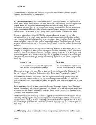 Eng 209/WI
(compatibility with Windows and the price). Anyone interested in a digital music player is
probably intrigued enough to keep reading.
4.5.3 Increasing Desire To build desire for the product, continue to expand and explain what it
offers, how it works, how customers can use it, and so on. Think carefully about the sequence of
support points, and use plenty of subheadings and other devices to help people find the
information they need quickly. For example, after reading the much about the iPod, some users
might want to know more about the iTunes Music Store, whereas others will want technical
specifications. You will want to make it easy to find the information each individual wants.
Of course, with websites, e-mail, CC ROMs, and other electronic formats, you can offer
navigational links to let people access specific information almost instantly. The iPod product
page continues with detailed discussions of various product features and benefit, but it also offers
numerous links to pages with other kinds of support information. The ability to provide flexible
access to information is just one of the reasons the web is such a powerful medium for marketing
and sales.
Throughout the body of your message remember to keep the focus on the audience, not on your
company or your product. When you talk about product features, remember to stress the benefits
and talk in terms that make sense to users. Listing the capacity of the iPod as 10,00 songs is a lot
more meaningful for most readers than saying it has 40 gigabytes of memory. Action words give
strength to any business message, but they are especially important in sale letters. Compare the
following:
Instead of This Write This
The Nuform desk chair is designed to support your The Nuform desk chair supports lower
lower back and relieve pressure on your legs. back and relieves pressure on your legs.
The second version says the same thing in fewer words and emphasizes what the chair does for
the user ("supports") rather than the intentions of the design team ("is designed to support")
To keep readers interested, use colorful verbs and adjectives that convey dynamic image. Be
careful, however, not to overdo it: If you say "Your factory floor will sparkle like diamonds,"
your audience will find it hard to believe, which may prevent them from believing the rest of your
message.
To increase desire, as well as boost your credibility, provide support for your claims. You can't
assume your audience will believe what you say just because you've said it in writing. You'll have
to give them proof. Support is especially important if your product is complicated, costs a lot, or
represents some unusual approach.
Creative marketers find many ways to provide support: testimonials from satisfied users, articles
written by industry experts, competitive comparisons, product samples and free demonstrations,
independent test results, even movies or computer animations that show a product in action. You
can also highlight guarantees that demonstrate your faith in your product and your willingness to
back it up.
4.5.4 Motivating Action After you have raised enough interest and built up the reader's desire
Hurley 16
 