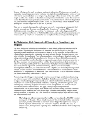 Eng 209/WI
for your offering, you're ready to ask your audience to take action. Whether you want people to
pick up the phone to place an order or visit your website to download a free demo version of your
software, try to persuade them to do it right away. You might offer a discount for the first 1,000
people to order, put a deadline on the offer, or simply remind them that the sooner they order, the
sooner they'll be able to enjoy the product's benefits. Even potential buyers who want the product
can get distracted or forget to respond, so the sooner you can encourage action, the better. Make
the response action as simple and as risk-free as possible.
Take care to maintain the respectful, professional tone you've been using up to this point. Don't
resort to gimmicks and desperate-sounding pleas for the customer's business. Make sure your
final impression is compelling and positive. For instance, in a sales letter, the postscript (P.S.)
below your signature is often one of the first and last parts people read. Use this valuable space to
emphasize the key benefit you have to offer and to emphasize the advantages of ordering soon.
4.6 Maintaining High Standards of Ethics, Legal Compliance, and
Etiquette
The word persuasion has negative connotations for some people, especially in a marketing or
sales context. They associate persuasion with dishonest and unethical practices that lead
unsuspecting audiences into accepting unworthy ideas or buying unneeded products. However,
effective business people view persuasion as a positive force, aligning their own interests with
what is best for their audiences. They influence audience members by providing information and
aiding understanding, which allows audiences the freedom to choose. Ethical businesspeople
inform audience of the benefits of an idea, an organization, a product, a donation, or an action so
that these audiences can recognize just how well the idea, organization, product, donation, or
action will satisfy a need they truly have. To maintain the highest standards of business ethics,
make every attempt to persuade without manipulating. Choose words that won't be
misinterpreted, and be sure you don't distort the truth. Adopt the you-attitude by showing honest
concern for your audience's needs and interests. Your consideration of audience needs is more
than ethical; it's the proper use of per suasion. That consideration is likely to achieve the response
you intend and to satisfy your audience's needs.
As marketing and selling grow increasingly complex, so do the legal ramification of marketing
and sales messages. In the United States, the Federal Trade Commission (FTC) has the authority
to impose penalties (ranging from cease-and-desist orders to multimillion-dollar fines) against
advertisers who violate federal standards for truthful advertising. Other federal agencies have
authority over advertising in specific industries, such as transportation and financial services.
Individual states have additional laws that apply. The legal aspects of promotional
communication can be quite complex, from state to state and from country to country, and most
companies require marketing and sales people to get clearance from company lawyers before
sending messages. In any event, pay close attention to the following legal aspects of marketing
and sales communication.
• Marketing and sales messages must be truthful and nondeceptive. The FTC considers
messages to be deceptive if they include statements that are likely to mislead reasonable
customers, and the statement is an important part of the purchasing decision. Failing to
include important information is also considered deceptive. The FTC also looks at
implied claims, those you don't explicitly make but that can be inferred from what you do
or don't say.
Hurley 17
 