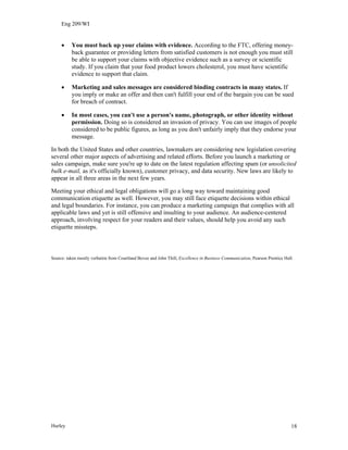 Eng 209/WI
• You must back up your claims with evidence. According to the FTC, offering money-
back guarantee or providing letters from satisfied customers is not enough you must still
be able to support your claims with objective evidence such as a survey or scientific
study. If you claim that your food product lowers cholesterol, you must have scientific
evidence to support that claim.
• Marketing and sales messages are considered binding contracts in many states. If
you imply or make an offer and then can't fulfill your end of the bargain you can be sued
for breach of contract.
• In most cases, you can't use a person's name, photograph, or other identity without
permission. Doing so is considered an invasion of privacy. You can use images of people
considered to be public figures, as long as you don't unfairly imply that they endorse your
message.
In both the United States and other countries, lawmakers are considering new legislation covering
several other major aspects of advertising and related efforts. Before you launch a marketing or
sales campaign, make sure you're up to date on the latest regulation affecting spam (or unsolicited
bulk e-mail, as it's officially known), customer privacy, and data security. New laws are likely to
appear in all three areas in the next few years.
Meeting your ethical and legal obligations will go a long way toward maintaining good
communication etiquette as well. However, you may still face etiquette decisions within ethical
and legal boundaries. For instance, you can produce a marketing campaign that complies with all
applicable laws and yet is still offensive and insulting to your audience. An audience-centered
approach, involving respect for your readers and their values, should help you avoid any such
etiquette missteps.
Source: taken mostly verbatim from Courtland Bovee and John Thill, Excellence in Business Communication, Pearson Prentice Hall.
Hurley 18
 