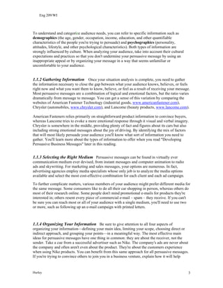 Eng 209/WI
To understand and categorize audience needs, you can refer to specific information such as
demographics (the age, gender, occupation, income, education, and other quantifiable
characteristics of the people you're trying to persuade) and psychographics (personality,
attitudes, lifestyle, and other psychological characteristics). Both types of information are
strongly influenced by culture. When analyzing your audience, take into account their cultural
expectations and practices so that you don't undermine your persuasive message by using an
inappropriate appeal or by organizing your message in a way that seems unfamiliar or
uncomfortable to your audience.
1.1.2 Gathering Information Once your situation analysis is complete, you need to gather
the information necessary to close the gap between what your audience knows, believes, or feels
right now and what you want them to know, believe, or feel as a result of receiving your message.
Most persuasive messages are a combination of logical and emotional factors, but the ratio varies
dramatically from message to message. You can get a sense of this variation by comparing the
websites of American Fastener Technology (industrial goods, www.americanfastener.com),
Chrysler (automobiles, www.chrysler.com), and Lancome (beauty products, www.lancome.com).
American Fasteners relies primarily on straightforward product information to convince buyers,
whereas Lancome tries to evoke a more emotional response through it visual and verbal imagery.
Chrysler is somewhere in the middle, providing plenty of fact and figures about its cars but also
including strong emotional messages about the joy of driving. By identifying the mix of factors
that will most likely persuade your audience you'll know what sort of information you need to
gather. You'll learn more about the types of information to offer when you read "Developing
Persuasive Business Messages" later in this reading.
1.1.3 Selecting the Right Medium Persuasive messages can be found in virtually ever
communication medium ever devised, from instant messages and computer animation to radio
ads and skywriting. For marketing and sales messages, your options are numerous. In fact,
advertising agencies employ media specialists whose only job is to analyze the media options
available and select the most cost-effective combination for each client and each ad campaign.
To further complicate matters, various members of your audience might prefer different media for
the same message. Some consumers like to do all their car shopping in person, whereas others do
most of their research online. Some people don't mind promotional e-mails for products they're
interested in; others resent every piece of commercial e-mail – spam – they receive. If you can't
be sure you can reach most or all of your audience with a single medium, you'll need to use two
or more, such as following up an e-mail campaign with printed letters.
1.1.4 Organizing Your Information Be sure to give attention to all four aspects of
organizing your information—defining your main idea, limiting your scope, choosing direct or
indirect approach, and grouping your points—in a meaningful way. The most effective main
ideas for persuasive messages have one thing in common: they are about the receiver, not the
sender. Take a cue from a successful advertiser such as Nike. The company's ads are never about
the company and often aren't even about the product. They're about the customers experience
when using Nike products. You can benefit from this same approach for all persuasive messages.
If you're trying to convince others to join you in a business venture, explain how it will help
Hurley 3
 