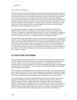 Eng 209/WI
them, not how it will help you.
To limit the scope of each message effectively, include only the information needed to help your
audience take the next step toward making the ultimate decision or taking the ultimate action you
want. In simple scenarios such as persuading teammates to attend a special meeting, you might
put everything you have to say into single, short message. But if you want your company to
invest several million dollars in your latest product idea, the scope of your first message might be
limited to securing 10 minutes at the next executive committee meeting so that you can introduce
your idea and get permission to explore it. You might not be in a position to actually ask for the
money for weeks or months, after you've gathered support for the idea and collected enough
information to make a compelling business case for it.
As with routine and negative messages, the best organizational approach is based on your
audience's likely reaction to your message. However, because the nature of persuasion is to
convince your audience to change their attitudes, beliefs, or action, most persuasive messages use
an indirect approach. That means you'll want to explain your reasons and build interest before
asking for a decision or for action—or perhaps even before revealing your purpose.
Consider the direct approach whenever you know your audience is ready to hear your proposal. If
your boss wants to change shipping companies and asks for you recommendation, you'll probably
want to open with your choice, then provide your reasons as backup. Similarly, if there's a good
chance your audience will agree with your message, don't force them to wade through pages of
reasoning before seeing your main idea. If they happen not to agree with your pitch, they can
move into your reasoning to see why you're promoting that particular idea. The direct approach is
also called for if you've been building your case through several indirect messages and it's now
time to make your request.
1.2 Step 2: Write Your Message
The generally uninvited and occasionally even unwelcome nature of persuasive messages means
the "you" attitude is more critical than ever when it comes to writing them. Most people won't
even pay attention to your message, much less respond to it, if it isn't about them. You can
encourage a more welcome reception by (1) using positive and polite language, (2) understanding
and respecting cultural differences, (3) being sensitive to organizational cultures, and (4) taking
steps to establish your credibility.
Positive language usually happens naturally with persuasive messages, since you're promoting an
idea or product you believe in. However, polite language isn't as automatic, surprisingly enough.
Some writers inadvertently insult their readers by implying that they've been making poor choices
in the past or need the writer's keen insights to make a good choice in the current situation.
Your understanding and respect for cultural differences will help you satisfy the needs of your
audience and will help your audience respect you. That's because persuasion is different in
different cultures. In France, an aggressive, hard-sell technique is likely to antagonize your
audience. In Germany, where people tend to focus on technical matters, plan on verifying any
figures you use for support, and make sure they are exact. In Sweden, audiences tend to focus on
theoretical questions and strategic implications, whereas U.S. audiences are usually concerned
with more practical matters such as info on precisely how the product will benefit them.
Hurley 4
 