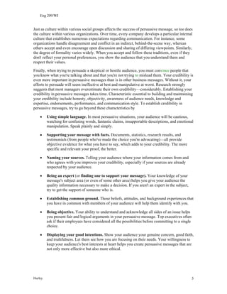 Eng 209/WI
Just as culture within various social groups affects the success of persuasive message, so too does
the culture within various organizations. Over time, every company develops a particular internal
culture that establishes numerous expectations regarding communication. For instance, some
organizations handle disagreement and conflict in an indirect, behind-the-scene way, whereas
others accept and even encourage open discussion and sharing of differing viewpoints. Similarly,
the degree of formality varies widely. When you accept and follow these traditions, even if they
don't reflect your personal preferences, you show the audience that you understand them and
respect their values.
Finally, when trying to persuade a skeptical or hostile audience, you must convince people that
you know what you're talking about and that you're not trying to mislead them. Your credibility is
even more important in persuasive messages than is in other business messages. Without it, your
efforts to persuade will seem ineffective at best and manipulative at worst. Research strongly
suggests that most managers overestimate their own credibility—considerably. Establishing your
credibility in persuasive messages takes time. Characteristic essential to building and maintaining
your credibility include honesty, objectivity, awareness of audience needs, knowledge and
expertise, endorsements, performance, and communication style. To establish credibility in
persuasive messages, try to go beyond these characteristics by
• Using simple language. In most persuasive situations, your audience will be cautious,
watching for confusing words, fantastic claims, insupportable descriptions, and emotional
manipulation. Speak plainly and simply.
• Supporting your message with facts. Documents, statistics, research results, and
testimonials (from people who've made the choice you're advocating)—all provide
objective evidence for what you have to say, which adds to your credibility. The more
specific and relevant your proof, the better.
• Naming your sources. Telling your audience where your information comes from and
who agrees with you improves your credibility, especially if your sources are already
respected by your audience.
• Being an expert (or finding one to support your message). Your knowledge of your
message's subject area (or even of some other area) helps you give your audience the
quality information necessary to make a decision. If you aren't an expert in the subject,
try to get the support of someone who is.
• Establishing common ground. Those beliefs, attitudes, and background experiences that
you have in common with members of your audience will help them identify with you.
• Being objective. Your ability to understand and acknowledge all sides of an issue helps
you present fair and logical arguments in your persuasive message. Top executives often
ask if their employees have considered all the possibilities before committing to a single
choice.
• Displaying your good intentions. Show your audience your genuine concern, good faith,
and truthfulness. Let them see how you are focusing on their needs. Your willingness to
keep your audience's best interests at heart helps you create persuasive messages that are
not only more effective but also more ethical.
Hurley 5
 