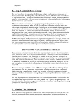 Eng 209/WI
1.3 Step 3: Complete Your Message
The pros know from experience that the details can make or break a persuasive message, so
they're careful not to shortchange this part of the writing process. Advertisers may have a dozen
or more people review a message before it's released to the public. Ads and commercial websites
are often tested extensively with representative recipients to make sure the intended audience gets
the information the sender intends.
When you evaluate your content, try to judge your argument objectively and try not to
overestimate your credibility. When revising for clarity and conciseness, carefully match the
purpose and organization to audience needs. If possible, ask an experienced colleague who knows
your audience well to review your draft. Your design elements must complement, not detract
from, your argument. In addition, meticulous proofreading will identify any mechanical or
spelling errors that would weaken your persuasive potential. Finally, make sure your distribution
methods fit your audience's expectations as well as your purpose. Don't start your persuasive
efforts on the wrong foot by annoying your audience with an unwelcome delivery method.
With the three steps in mind, you're ready to begin composing persuasive messages, starting with
persuasive business messages (those that try to convince readers to approve new projects, enter
into business partnerships, and so on), followed by marketing and sales messages (those that try
to convince readers to consider and then purchase products and services).
2.0 DEVELOPING PERSUASIVE BUSINESS MESSAGES
Your success as a businessperson is closely tied to your ability to convince others to accept new
ideas, change old habits, or act on your recommendations. Even early in your career, might have
the opportunity to convince your manager to let you join an exciting project or to improve an
important process. As you move into positions of greater responsibility, your persuasive messages
could start to influence multimillion dollar investments and the careers of hundreds or thousands
of employees. Obviously, the increase in your persuasive skills needs to be matched by the care
and thoroughness of your analysis and planning, so that the ideas you convince others to adopt
are sound.
Persuasive messages constitute a broad and diverse category, with audiences that range from a
single person in your own department to government agencies, investors, clients, community
leaders, and other external groups. Most of your messages will consist of persuasive business
messages, which are any persuasive message designed to elicit a preferred response in a non-sales
situation.
The goal of your persuasive business message is to convince your reader that you request or idea
is reasonable and that it will benefit your reader in some way. Effective persuasion involves four
essential strategies: framing your arguments, balancing emotional and logical appeals, reinforcing
your position, and anticipating objections.
2.1 Framing Your Arguments
Many persuasive messages follow some variation of the indirect approach. However, unlike the
buffer in an indirect negative message, the opening in a persuasive message is designed to get
Hurley 6
 