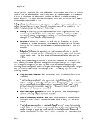 Eng 209/WI
success, prestige, compassion, free, value, and comfort. Such words put your audience in a certain
frame of mind and help them accept your message. However, emotional appeals aren't necessarily
effective by themselves. For most business situations, the best use of emotion is working in
tandem with logic. Even if your audience reaches a conclusion based on emotions, they'll look to
you to provide logical support as well.
b. Logical appeals call on reason. In any argument you might use to persuade an audience, you
make a claim and then support your claim with reasons or evidence. When appealing to your
audience's logic, you might use three types of reasoning:
• Analogy. With analogy, you reason from specific evidence to specific evidence. For
instance, to persuade reluctant employees to attend a planning session, you might use a
town meeting analogy, comparing your company to a small community and your
employees to valued members of that community
• Induction. With inductive reasoning, you work from specific evidence to a general
conclusion. To convince your team to change a certain production process, you could
point out that every company who has adopted it has increased profits, so it must be a
smart idea.
• Deduction. With deductive reasoning, you work from a generalization to a specific
conclusion. To persuade your boss to hire additional customer support staff, you might
point to industry surveys that show how crucial customer satisfaction is to corporate
profits.
Every method of reasoning is vulnerable to misuse, both intentional and unintentional, so
verify each of your rational arguments before you distribute your message. For example, in the
case of the production process, are there any other factors that affect the integrity of your
reasoning? What if that process works well only for small companies with few products, and your
firm is a multinational behemoth with 10,000 products? To avoid faulty logic, practice the
following guidelines
• Avoid hasty generalizations. Make sure you have plenty of evidence before drawing
conclusions.
• Avoid circular reasoning. Circular reasoning is a logical fallacy in which you try to
support your claim by restating it in different words. The statement "We know temporary
workers cannot handle this task because temps are unqualified for it" doesn't prove
anything because the claim and the supporting evidence are essentially identical. It
doesn't prove why the temps are unqualified.
• Avoid attacking an opponent. Focus on the real question. Attack the argument your
opponent is making, not your opponent's character.
• Avoid oversimplifying a complex issue. Make sure you present all the factors rather
than relying on an "either/or" statement that makes it look as if only two choices are
possible.
• Avoid mistaken assumptions of cause and effect. If you can't isolate the impact of a
specific factor, you can't assume it's the cause of whatever effect you're discussing. The
weather improves in spring, and people start playing baseball in spring. Does good
weather cause baseball? No. There is a correlation between the two—meaning the data
Hurley 8
 