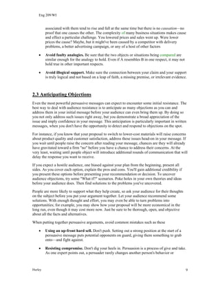 Eng 209/WI
associated with them tend to rise and fall at the same time but there is no causation—no
proof that one causes the other. The complexity of many business situations makes cause
and effect a particular challenge. You lowered prices and sales went up. Were lower
prices the cause? Maybe, but it might've been caused by a competitor with delivery
problems, a better advertising campaign, or any of a host of other factors
• Avoid faulty analogies. Be sure that the two objects or situations being compared are
similar enough for the analogy to hold. Even if A resembles B in one respect, it may not
hold true in other important respects.
• Avoid illogical support. Make sure the connection between your claim and your support
is truly logical and not based on a leap of faith, a missing premise, or irrelevant evidence.
2.3 Anticipating Objections
Even the most powerful persuasive messages can expect to encounter some initial resistance. The
best way to deal with audience resistance is to anticipate as many objections as you can and
address them in your initial message before your audience can even bring them up. By doing so
you not only address such issues right away, but you demonstrate a broad appreciation of the
issue and imply confidence in your message. This anticipation is particularly important in written
messages, when you don't have the opportunity to detect and respond to objections on the spot.
For instance, if you know that your proposal to switch to lower-cost materials will raise concerns
about product quality and customer satisfaction, address these issues head-on in your message. If
you wait until people raise the concern after reading your message, chances are they will already
have gravitated toward a firm "no" before you have a chance to address their concerns. At the
very least, waiting until people object will introduce additional rounds of communication that will
delay the response you want to receive.
If you expect a hostile audience, one biased against your plan from the beginning, present all
sides. As you cover each option, explain the pros and cons. You'll gain additional credibility if
you present these options before presenting your recommendation or decision. To uncover
audience objections, try some "What if?" scenarios. Poke holes in your own theories and ideas
before your audience does. Then find solutions to the problems you've uncovered.
People are more likely to support what they help create, so ask your audience for their thoughts
on the subject before you put your argument together. Let your audience recommend some
solutions. With enough thought and effort, you may even be able to turn problems into
opportunities; for example, you may show how your proposal will be more economical in the
long run, even though it may cost more now. Just be sure to be thorough, open, and objective
about all the facts and alternatives.
When putting together persuasive arguments, avoid common mistakes such as these
• Using an up-front hard sell. Don't push. Setting out a strong position at the start of a
persuasive message puts potential opponents on guard, giving them something to grab
onto—and fight against.
• Resisting compromise. Don't dig your heels in. Persuasion is a process of give and take.
As one expert points out, a persuader rarely changes another person's behavior or
Hurley 9
 