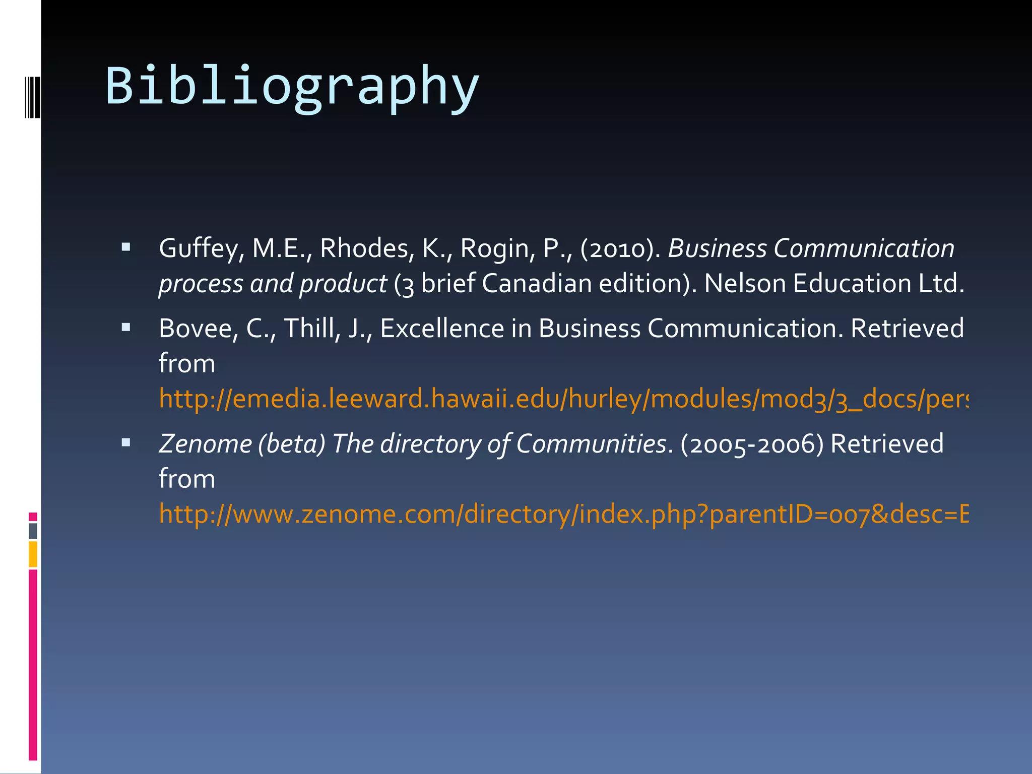 Bibliography Guffey, M.E., Rhodes, K., Rogin, P., (2010).  Business Communication process and product  (3 brief Canadian edition). Nelson Education Ltd. Bovee, C., Thill, J., Excellence in Business Communication. Retrieved from  http://emedia.leeward.hawaii.edu/hurley/modules/mod3/3_docs/persuasive.pdf Zenome (beta) The directory of Communities . (2005-2006) Retrieved from  http://www.zenome.com/directory/index.php?parentID=007&desc=Business_-_Work 