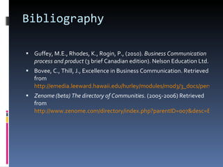 Bibliography Guffey, M.E., Rhodes, K., Rogin, P., (2010).  Business Communication process and product  (3 brief Canadian edition). Nelson Education Ltd. Bovee, C., Thill, J., Excellence in Business Communication. Retrieved from  http://emedia.leeward.hawaii.edu/hurley/modules/mod3/3_docs/persuasive.pdf Zenome (beta) The directory of Communities . (2005-2006) Retrieved from  http://www.zenome.com/directory/index.php?parentID=007&desc=Business_-_Work 
