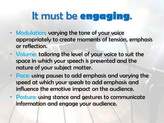 It must be engaging.
• Modulation: varying the tone of your voice
appropriately to create moments of tension, emphasis
or reflection.
• Volume: tailoring the level of your voice to suit the
space in which your speech is presented and the
nature of your subject matter.
• Pace: using pauses to add emphasis and varying the
speed at which your speak to add emphasis and
influence the emotive impact on the audience.
• Posture: using stance and gestures to communicate
information and engage your audience.
 
