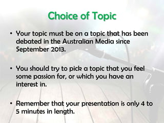 Choice of Topic
• Your topic must be on a topic that has been
debated in the media.
• You should try to pick a topic that you feel
some passion for, or which you have an
interest in.
• Remember that your presentation is 5 to 7
minutes in length.
 