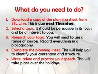 What do you need to do?
1. Download a copy of the planning sheet from
STL Link. This is due by the end of next week.
2. Select a topic. It should be persuasive in its focus
and be of interest to you.
3. Research your topic. You will need to use a
range of sources. Record everything in a
bibliography.
4. Complete the planning sheet. This will help you
to identify your contention and structure.
5. Write, refine and practice your speech. This will
take place over the holidays.
 