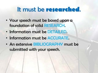 It must be researched.
• Your speech must be based upon a
foundation of solid RESEARCH.
• Information must be DETAILED.
• Information must be ACCURATE.
• An extensive BIBLIOGRAPHY must be
submitted with your speech.
 