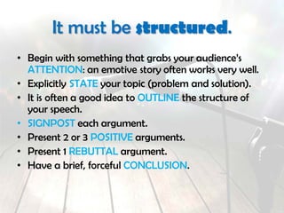 It must be structured.
• Begin with something that grabs your audience’s
ATTENTION: an emotive story often works very well.
• Explicitly STATE your topic (problem and solution).
• It is often a good idea to OUTLINE the structure of
your speech.
• SIGNPOST each argument.
• Present 2 or 3 POSITIVE arguments.
• Present 1 REBUTTAL argument.
• Have a brief, forceful CONCLUSION. Leave your
audiene with a message or call to action.
 